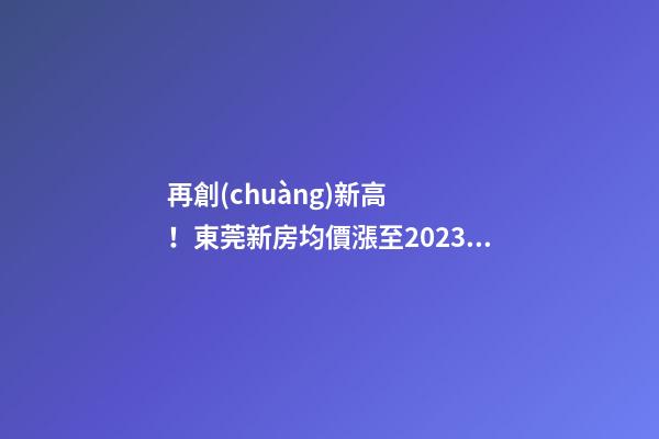 再創(chuàng)新高！東莞新房均價漲至20232元/m2！這個鎮(zhèn)周成交超百套！